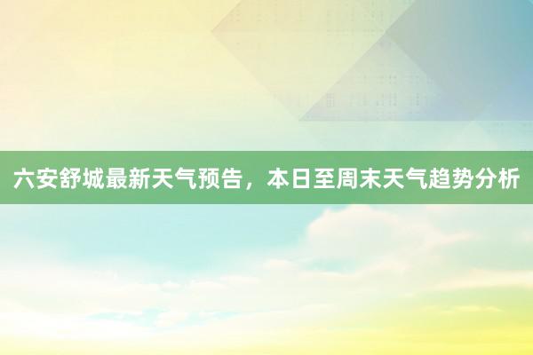 六安舒城最新天气预告，本日至周末天气趋势分析